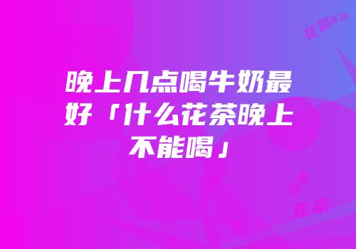 晚上几点喝牛奶最好「什么花茶晚上不能喝」