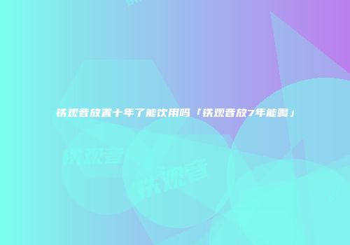 铁观音放置十年了能饮用吗「铁观音放7年能喝」