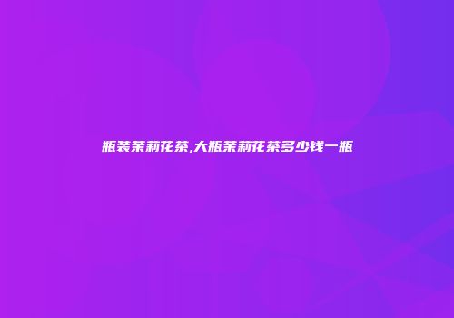 瓶装茉莉花茶,大瓶茉莉花茶多少钱一瓶
