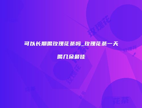 可以长期喝玫瑰花茶吗_玫瑰花茶一天喝几朵最佳
