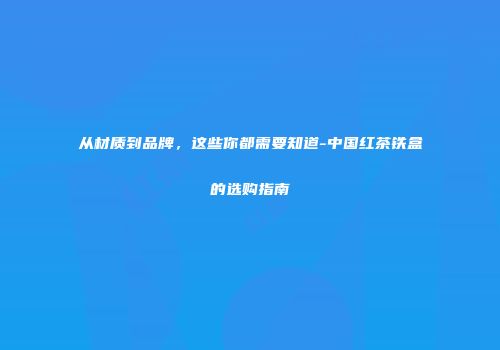 从材质到品牌，这些你都需要知道-中国红茶铁盒的选购指南