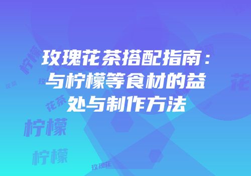 玫瑰花茶搭配指南：与柠檬等食材的益处与制作方法