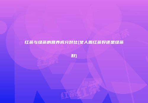 红茶与绿茶的营养成分对比(女人喝红茶好还是绿茶好)