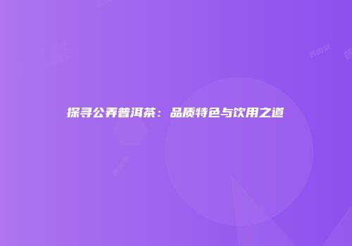 探寻公弄普洱茶：品质特色与饮用之道