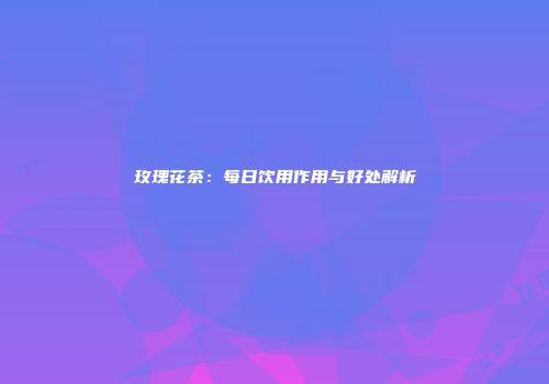 玫瑰花茶：每日饮用作用与好处解析