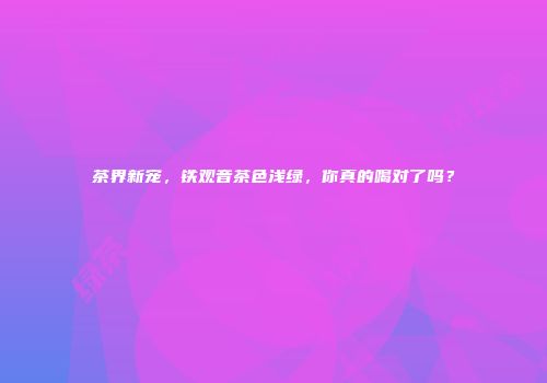 茶界新宠，铁观音茶色浅绿，你真的喝对了吗？