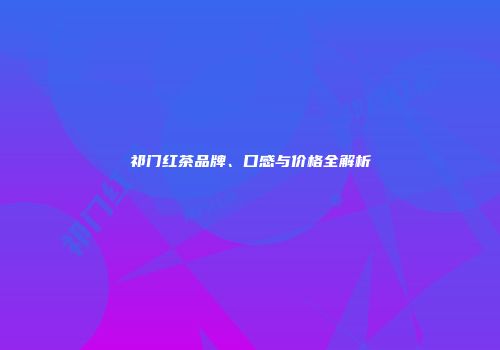 祁门红茶品牌、口感与价格全解析