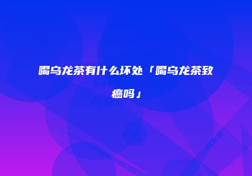 喝乌龙茶有什么坏处「喝乌龙茶致癌吗」