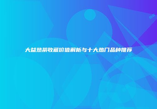 大益熟茶收藏价值解析与十大热门品种推荐