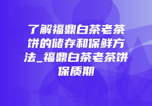 了解福鼎白茶老茶饼的储存和保鲜方法_福鼎白茶老茶饼保质期