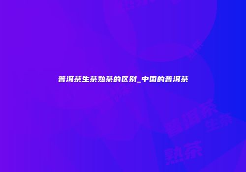 普洱茶生茶熟茶的区别_中国的普洱茶