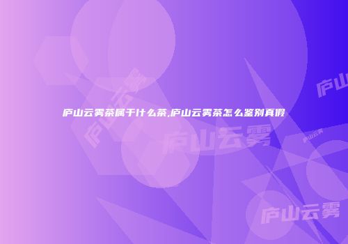 庐山云雾茶属于什么茶,庐山云雾茶怎么鉴别真假