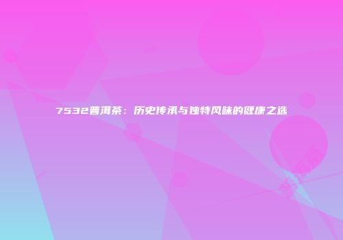 7532普洱茶：历史传承与独特风味的健康之选
