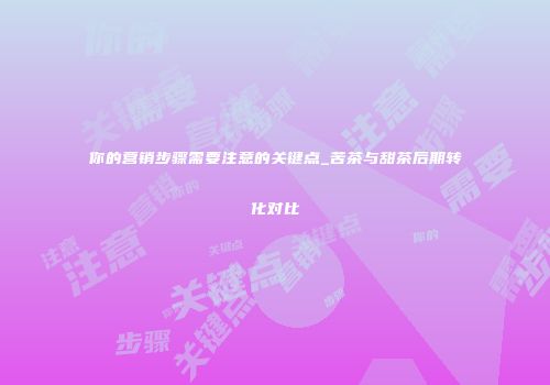 你的营销步骤需要注意的关键点_苦茶与甜茶后期转化对比