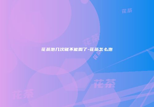 花茶泡几次就不能喝了-花茶怎么泡