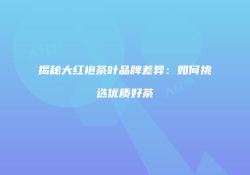 揭秘大红袍茶叶品牌差异：如何挑选优质好茶