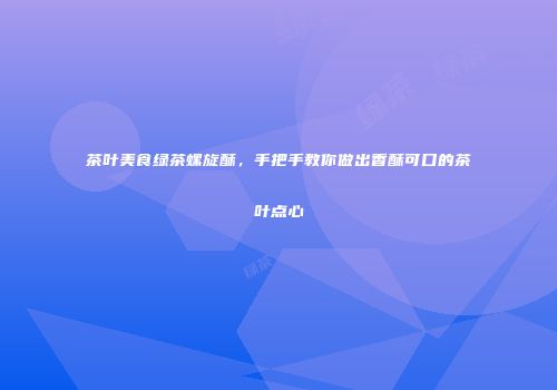 茶叶美食绿茶螺旋酥，手把手教你做出香酥可口的茶叶点心