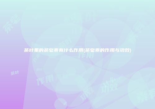 茶叶里的茶皂素有什么作用(茶皂素的作用与功效)