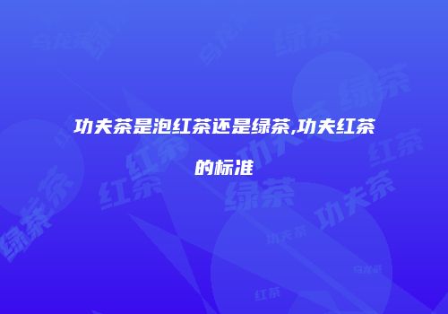 功夫茶是泡红茶还是绿茶,功夫红茶的标准