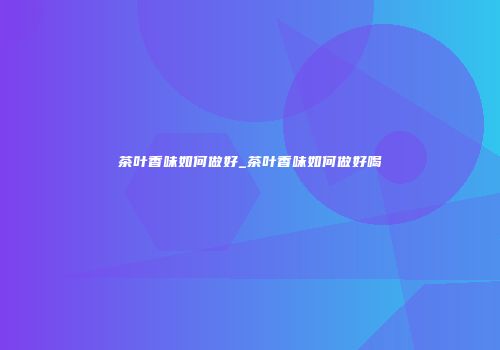 茶叶香味如何做好_茶叶香味如何做好喝