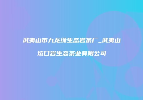 武夷山市九龙缘生态岩茶厂_武夷山坑口岩生态茶业有限公司