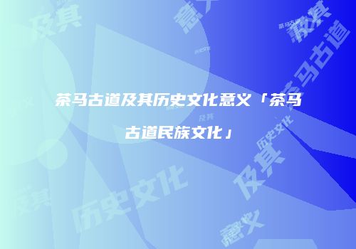 茶马古道及其历史文化意义「茶马古道民族文化」
