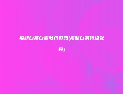 福鼎白茶白露牡丹好吗(福鼎白茶特级牡丹)
