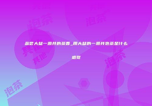 品尝大益一源井的茶香_用大益的一源井泡茶是什么感觉