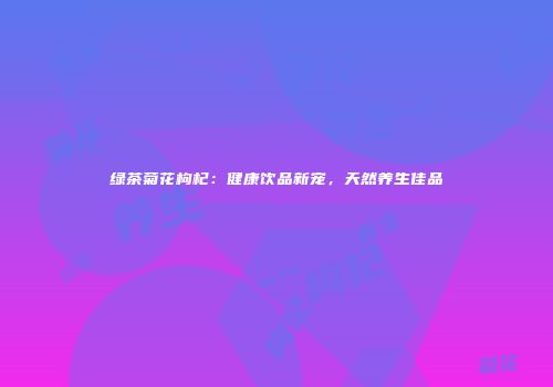 绿茶菊花枸杞：健康饮品新宠，天然养生佳品