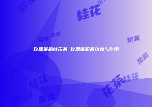 玫瑰茉莉桂花茶_玫瑰茉莉茶功效与作用
