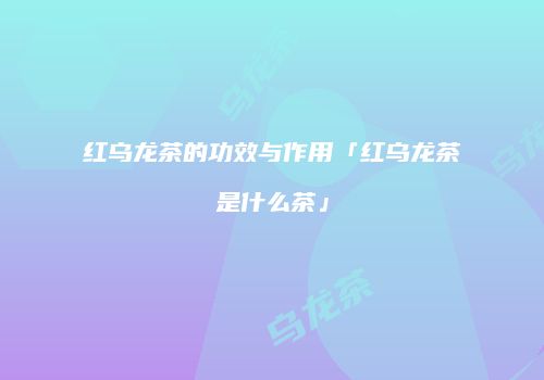 红乌龙茶的功效与作用「红乌龙茶是什么茶」