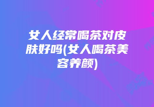 女人经常喝茶对皮肤好吗(女人喝茶美容养颜)