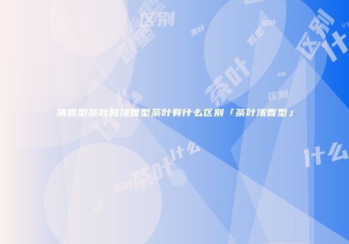清香型茶叶和浓香型茶叶有什么区别「茶叶浓香型」