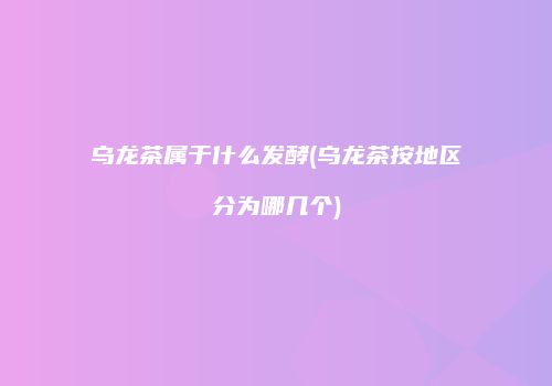 乌龙茶属于什么发酵(乌龙茶按地区分为哪几个)