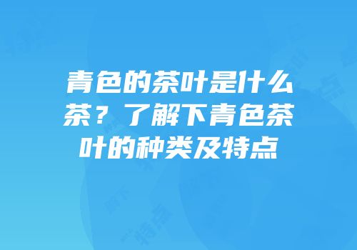 青色的茶叶是什么茶？了解下青色茶叶的种类及特点