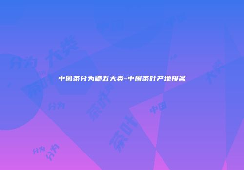 中国茶分为哪五大类-中国茶叶产地排名