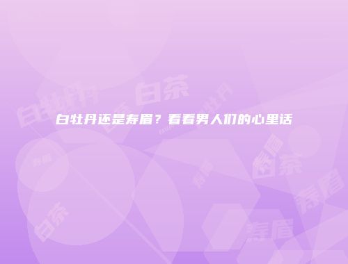 白牡丹还是寿眉？看看男人们的心里话