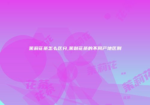 茉莉花茶怎么区分,茉利花茶的不同产地区别