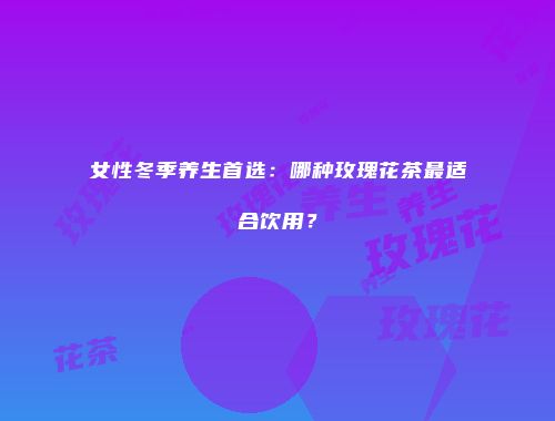 女性冬季养生首选：哪种玫瑰花茶最适合饮用？