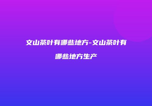 文山茶叶有哪些地方-文山茶叶有哪些地方生产