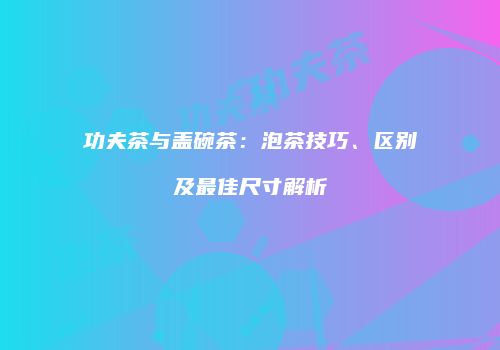 功夫茶与盖碗茶：泡茶技巧、区别及最佳尺寸解析