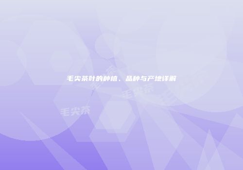 毛尖茶叶的种植、品种与产地详解