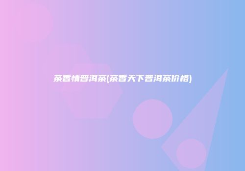 茶香情普洱茶(茶香天下普洱茶价格)