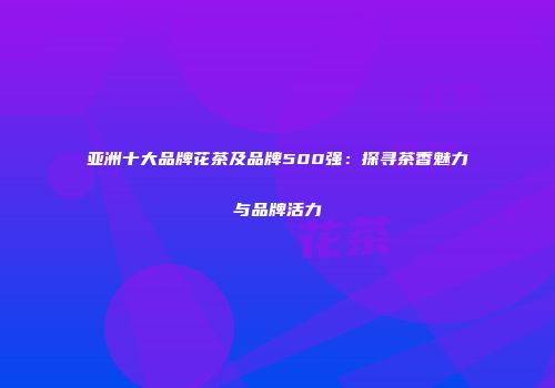 亚洲十大品牌花茶及品牌500强：探寻茶香魅力与品牌活力