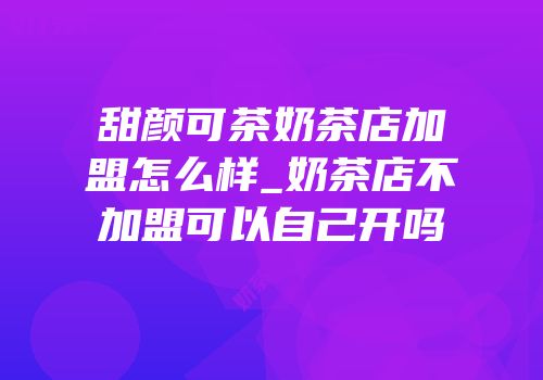 甜颜可茶奶茶店加盟怎么样_奶茶店不加盟可以自己开吗