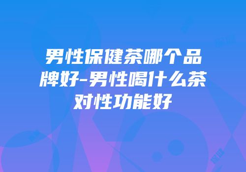 男性保健茶哪个品牌好-男性喝什么茶对性功能好