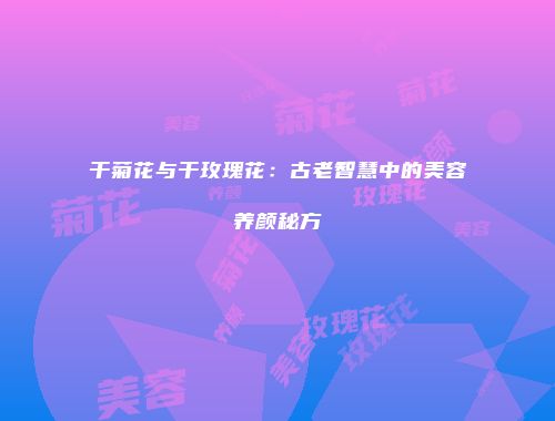 干菊花与干玫瑰花：古老智慧中的美容养颜秘方