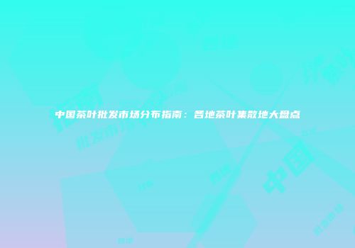 中国茶叶批发市场分布指南：各地茶叶集散地大盘点