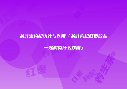 茶叶泡枸杞功效与作用「茶叶枸杞红枣放在一起喝有什么作用」