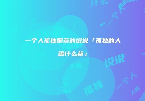 一个人孤独喝茶的说说「孤独的人喝什么茶」